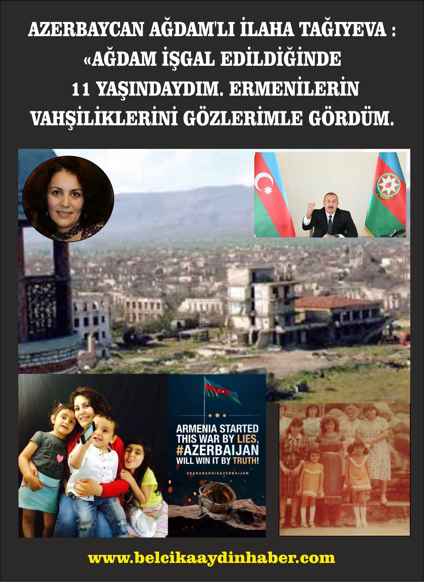 ~~AZERBAYCAN AĞDAMâ€™LI İLAHA TAĞIYEVA : AĞDAM İŞGAL EDİLDİĞİNDE 11 YAŞINDAYDIM. ERMENİLERİN VAHŞİLİKLERİNİ GÖZLERİMLE GÖRDÜM.